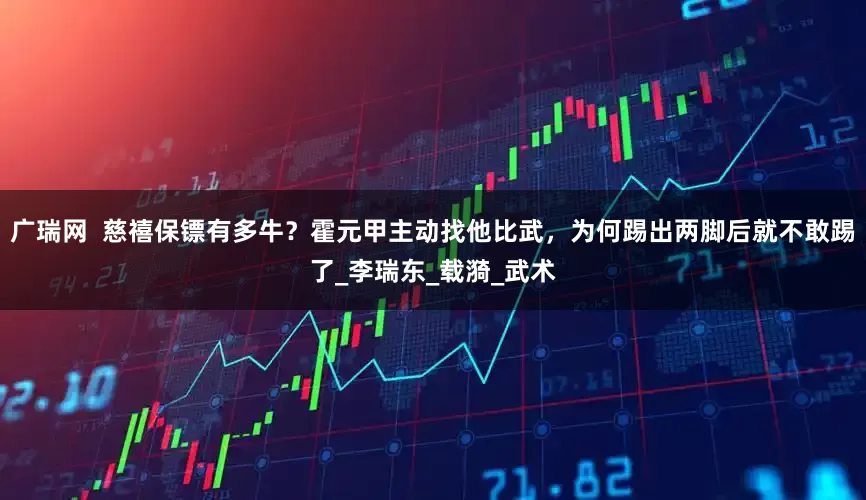 广瑞网  慈禧保镖有多牛？霍元甲主动找他比武，为何踢出两脚后就不敢踢了_李瑞东_载漪_武术