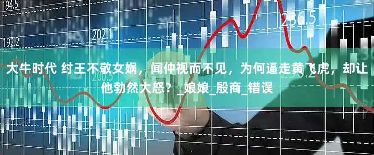 大牛时代 纣王不敬女娲，闻仲视而不见，为何逼走黄飞虎，却让他勃然大怒？_娘娘_殷商_错误