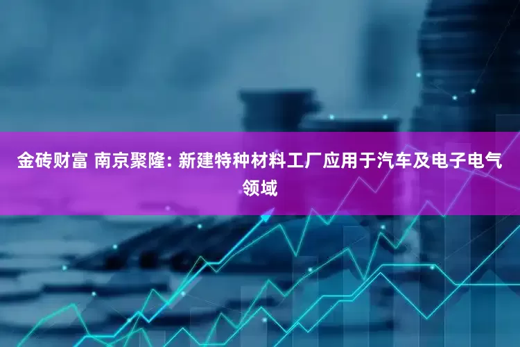 金砖财富 南京聚隆: 新建特种材料工厂应用于汽车及电子电气领域