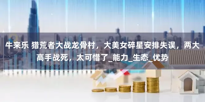 牛来乐 猎荒者大战龙骨村，大美女碎星安排失误，两大高手战死，太可惜了_能力_生态_优势