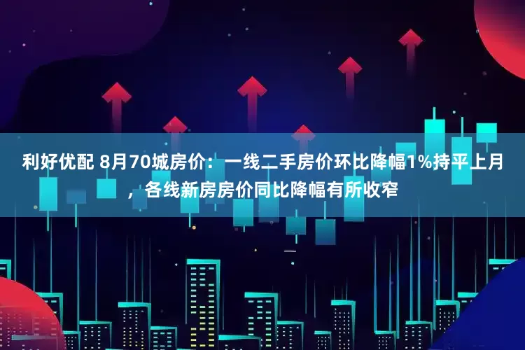 利好优配 8月70城房价：一线二手房价环比降幅1%持平上月，各线新房房价同比降幅有所收窄