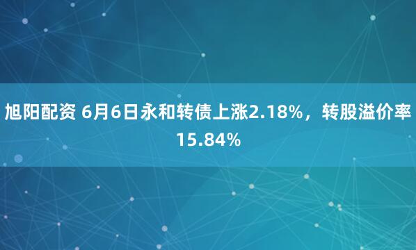 旭阳配资 6月6日永和转债上涨2.18%，转股溢价率15.84%