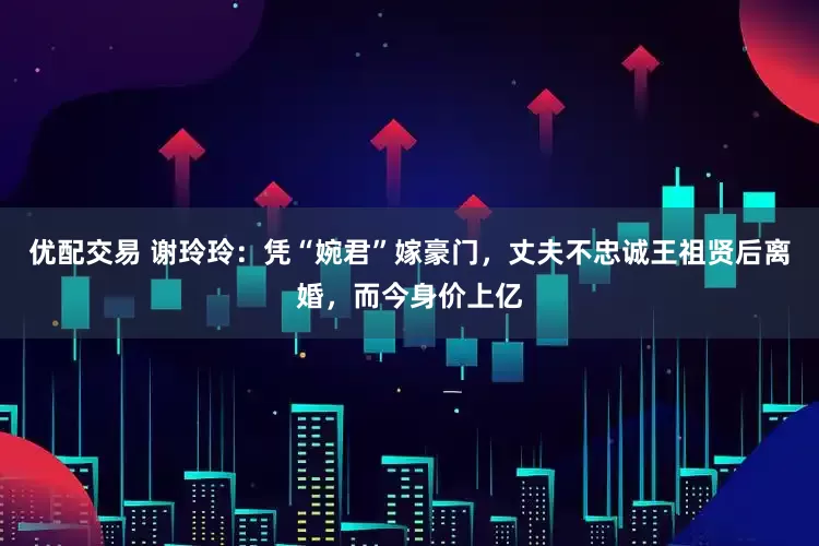 优配交易 谢玲玲：凭“婉君”嫁豪门，丈夫不忠诚王祖贤后离婚，而今身价上亿