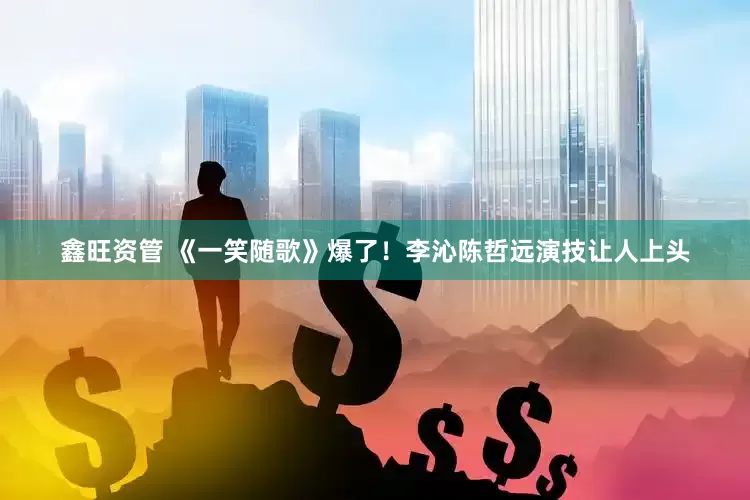 鑫旺资管 《一笑随歌》爆了！李沁陈哲远演技让人上头