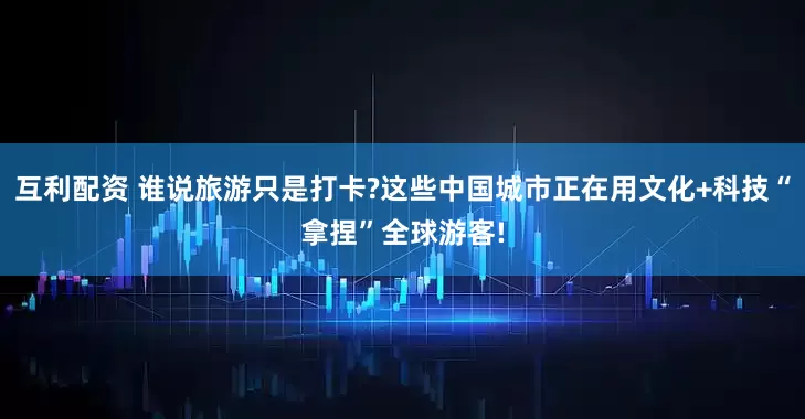互利配资 谁说旅游只是打卡?这些中国城市正在用文化+科技“拿捏”全球游客!