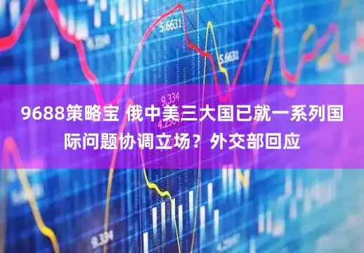 9688策略宝 俄中美三大国已就一系列国际问题协调立场？外交部回应