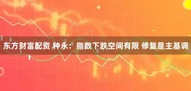 东方财富配资 种永：指数下跌空间有限 修复是主基调