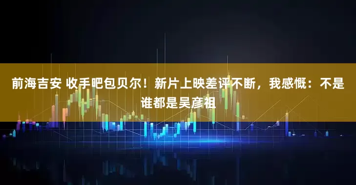前海吉安 收手吧包贝尔！新片上映差评不断，我感慨：不是谁都是吴彦祖