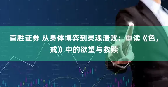 首胜证券 从身体博弈到灵魂溃败：重读《色，戒》中的欲望与救赎
