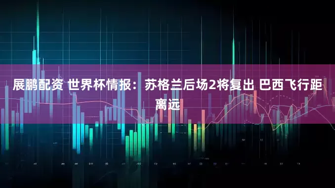 展鹏配资 世界杯情报：苏格兰后场2将复出 巴西飞行距离远