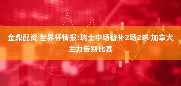 金鼎配资 世界杯情报:瑞士中场替补2场2球 加拿大主力告别比赛