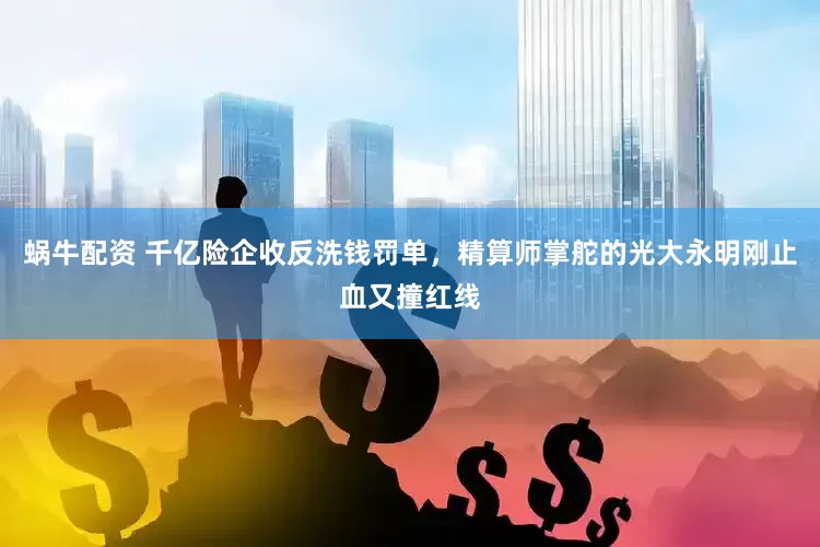 蜗牛配资 千亿险企收反洗钱罚单，精算师掌舵的光大永明刚止血又撞红线