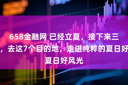 658金融网 已经立夏，接下来三个月，去这7个目的地，走进纯粹的夏日好风光